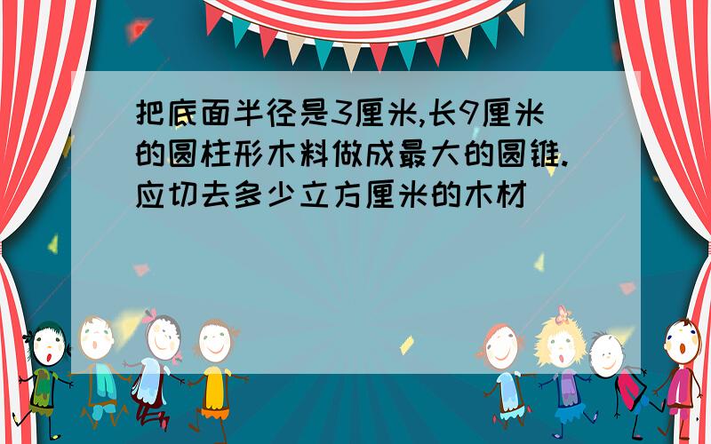 把底面半径是3厘米,长9厘米的圆柱形木料做成最大的圆锥.应切去多少立方厘米的木材