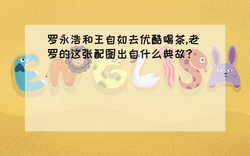 罗永浩和王自如去优酷喝茶,老罗的这张配图出自什么典故?