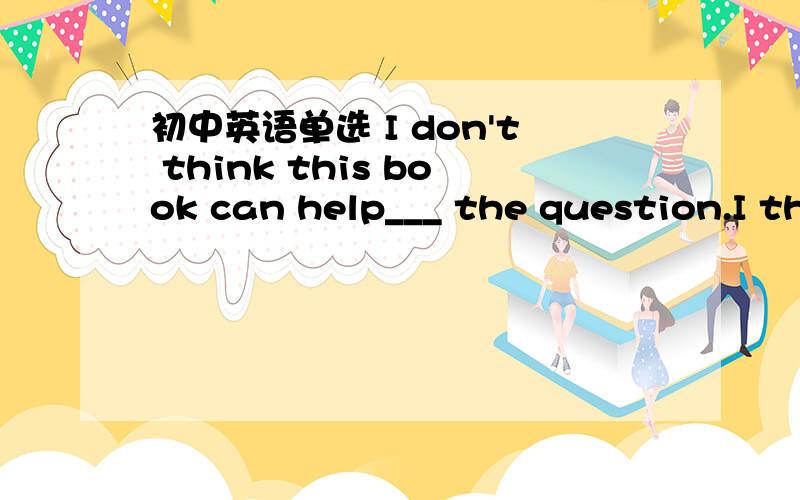 初中英语单选 I don't think this book can help___ the question.I th