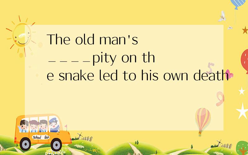 The old man's ____pity on the snake led to his own death