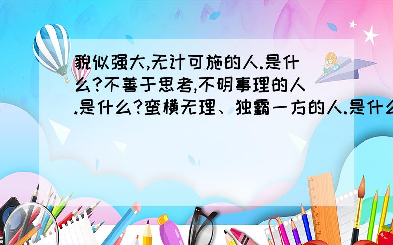 貌似强大,无计可施的人.是什么?不善于思考,不明事理的人.是什么?蛮横无理、独霸一方的人.是什么?