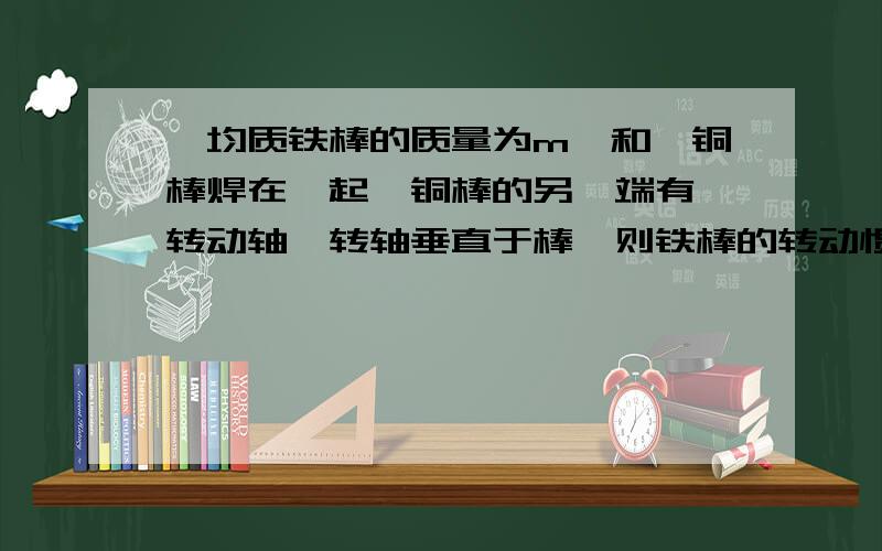 一均质铁棒的质量为m,和一铜棒焊在一起,铜棒的另一端有一转动轴,转轴垂直于棒,则铁棒的转动惯量