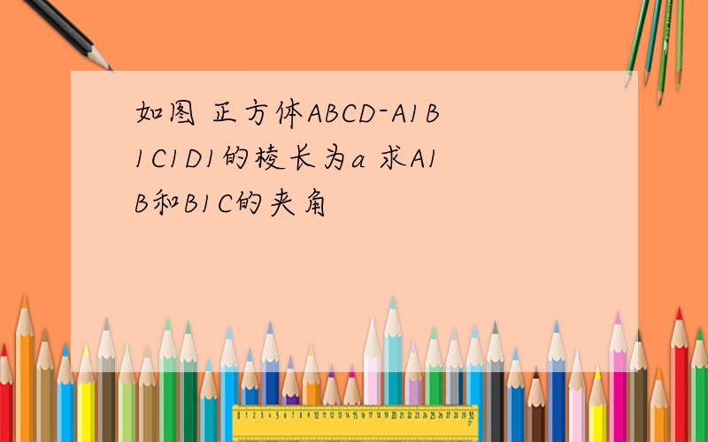 如图 正方体ABCD-A1B1C1D1的棱长为a 求A1B和B1C的夹角