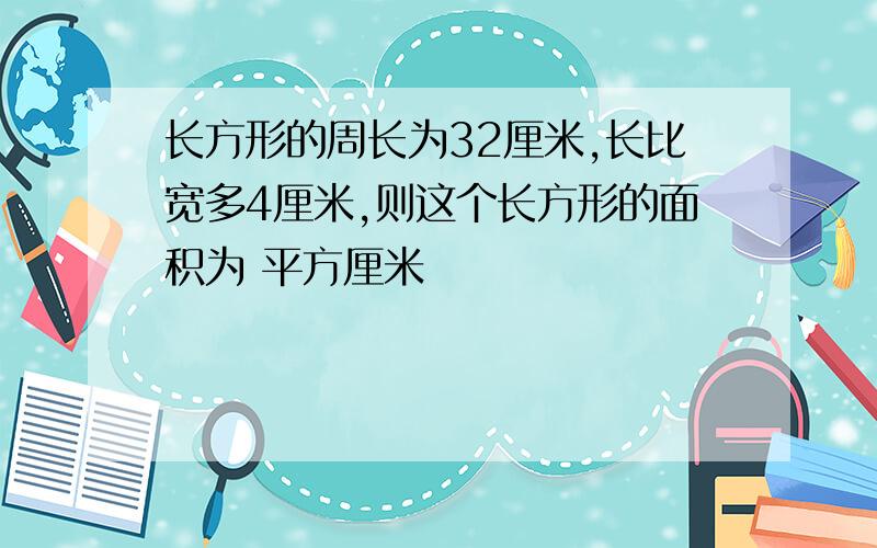 长方形的周长为32厘米,长比宽多4厘米,则这个长方形的面积为 平方厘米