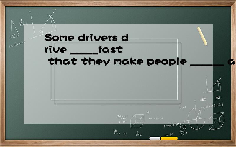 Some drivers drive _____fast that they make people ______ ar