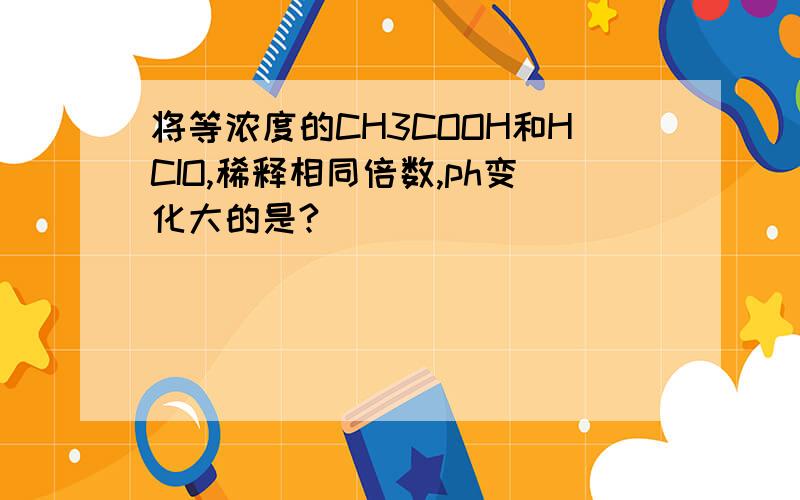 将等浓度的CH3COOH和HCIO,稀释相同倍数,ph变化大的是?