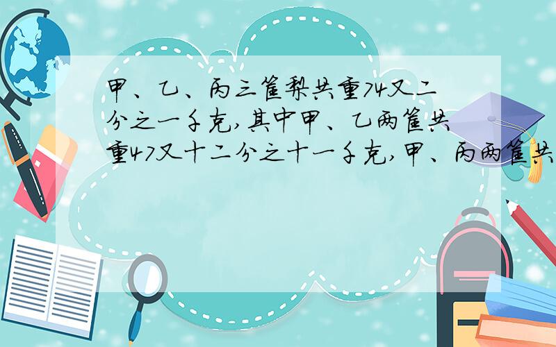 甲、乙、丙三筐梨共重74又二分之一千克,其中甲、乙两筐共重47又十二分之十一千克,甲、丙两筐共重