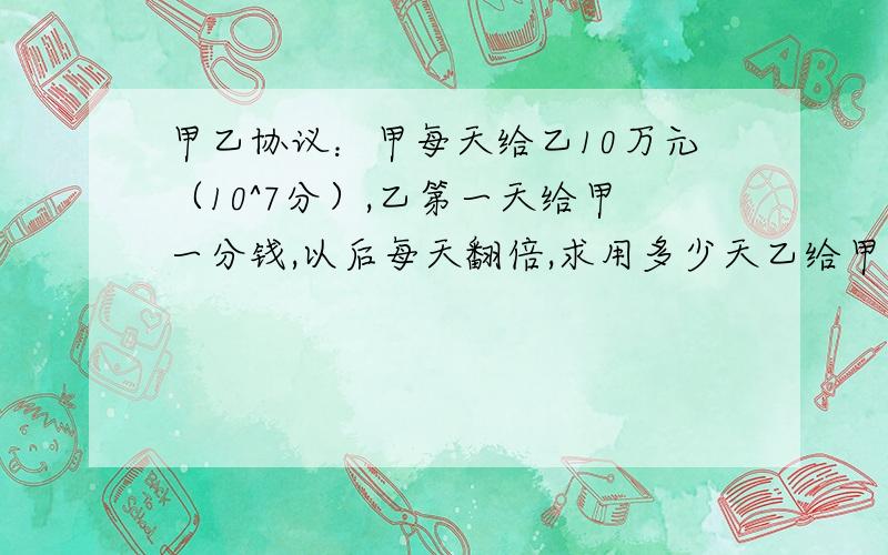 甲乙协议：甲每天给乙10万元（10^7分）,乙第一天给甲一分钱,以后每天翻倍,求用多少天乙给甲的钱等于甲给乙的钱?设用x