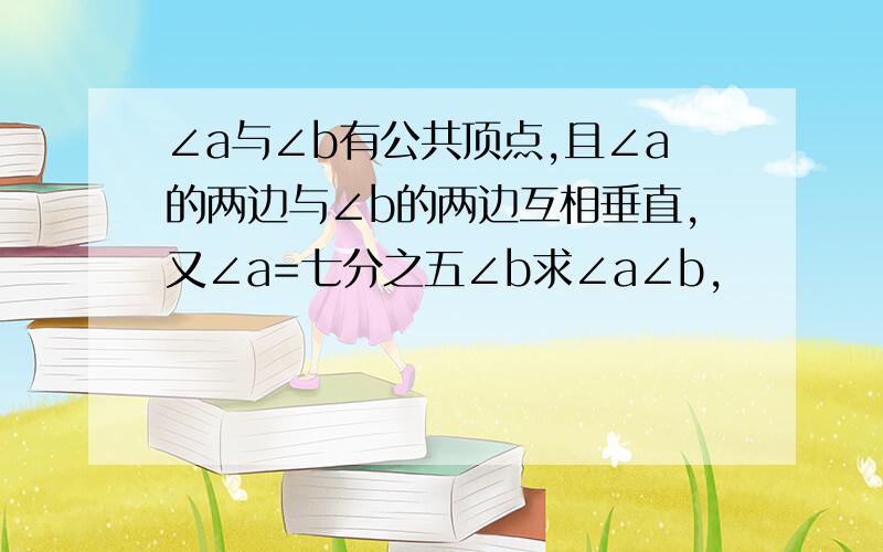 ∠a与∠b有公共顶点,且∠a的两边与∠b的两边互相垂直,又∠a=七分之五∠b求∠a∠b,