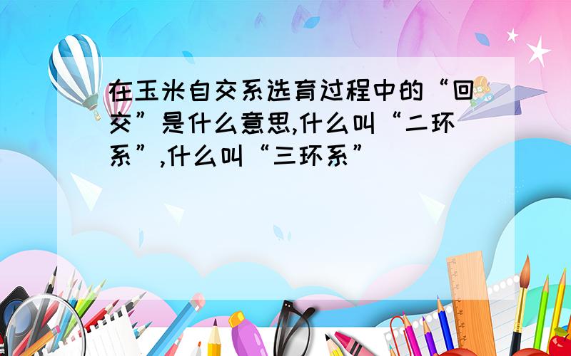 在玉米自交系选育过程中的“回交”是什么意思,什么叫“二环系”,什么叫“三环系”