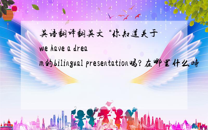 英语翻译翻英文 “你知道关于we have a dream的bilingual presentation吗?在哪里什么时