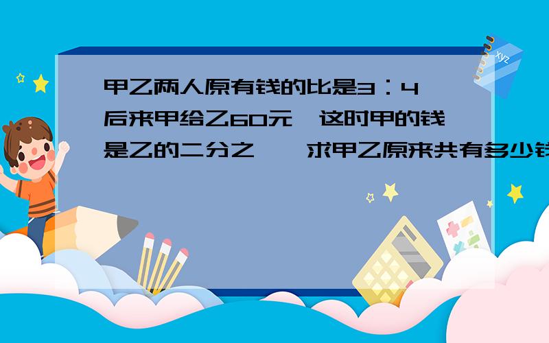 甲乙两人原有钱的比是3：4,后来甲给乙60元,这时甲的钱是乙的二分之一,求甲乙原来共有多少钱?