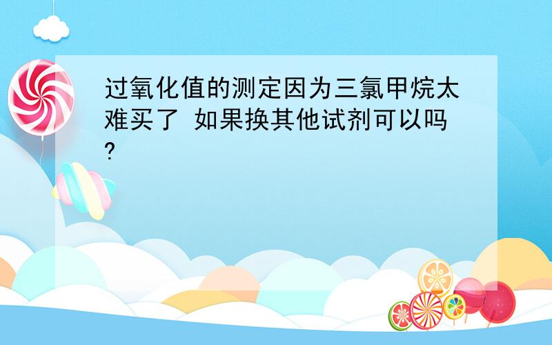 过氧化值的测定因为三氯甲烷太难买了 如果换其他试剂可以吗?