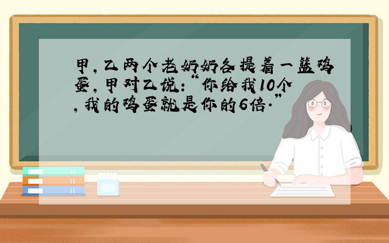 甲,乙两个老奶奶各提着一篮鸡蛋,甲对乙说：“你给我10个,我的鸡蛋就是你的6倍.”