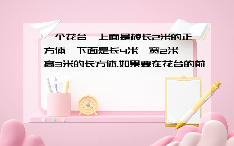 一个花台,上面是棱长2米的正方体,下面是长4米、宽2米、高3米的长方体.如果要在花台的前