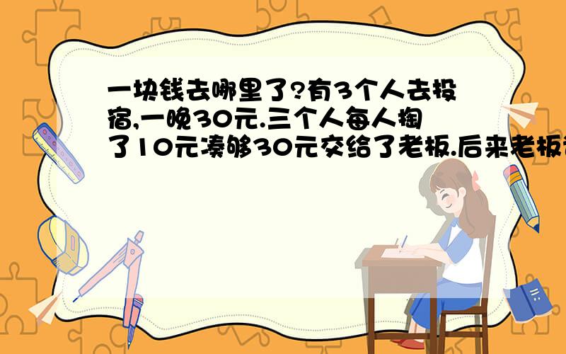 一块钱去哪里了?有3个人去投宿,一晚30元.三个人每人掏了10元凑够30元交给了老板.后来老板说今天优惠只要25元就够了