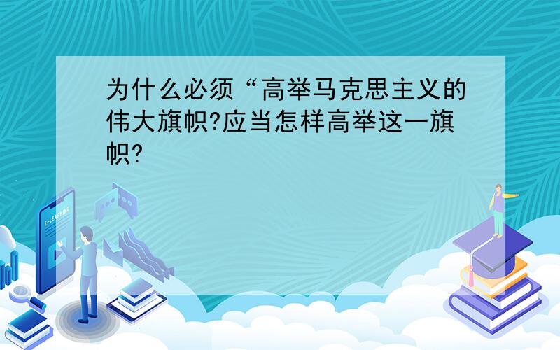 为什么必须“高举马克思主义的伟大旗帜?应当怎样高举这一旗帜?