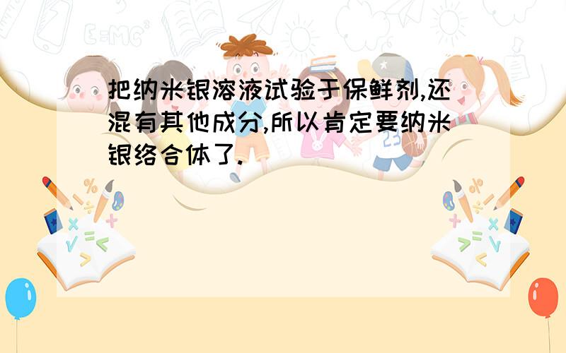 把纳米银溶液试验于保鲜剂,还混有其他成分,所以肯定要纳米银络合体了.