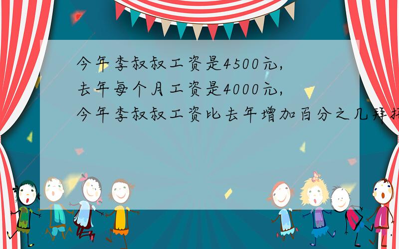 今年李叔叔工资是4500元,去年每个月工资是4000元,今年李叔叔工资比去年增加百分之几拜托了各位