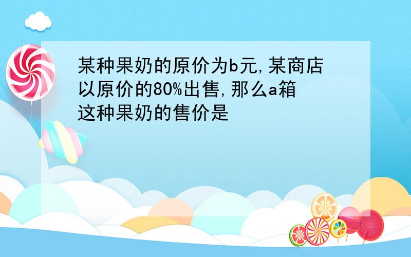 某种果奶的原价为b元,某商店以原价的80%出售,那么a箱这种果奶的售价是