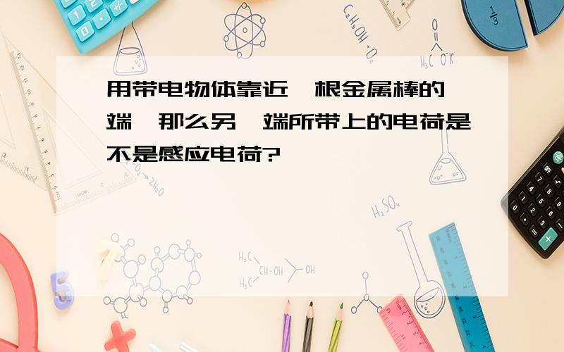 用带电物体靠近一根金属棒的一端,那么另一端所带上的电荷是不是感应电荷?