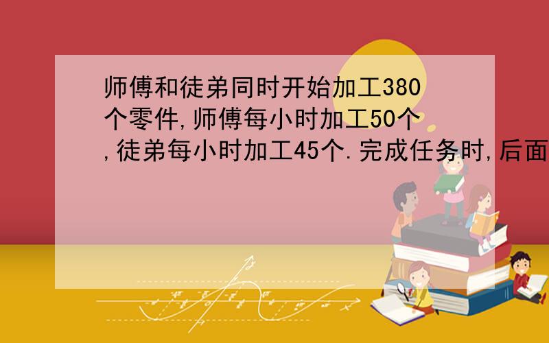 师傅和徒弟同时开始加工380个零件,师傅每小时加工50个,徒弟每小时加工45个.完成任务时,后面还有（补充