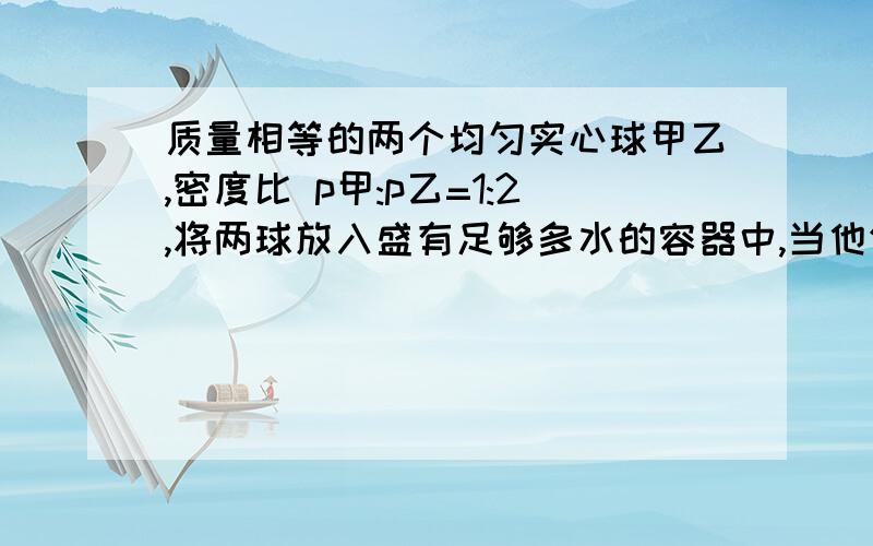 质量相等的两个均匀实心球甲乙,密度比 p甲:p乙=1:2,将两球放入盛有足够多水的容器中,当他们