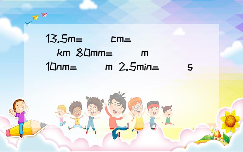 13.5m=（ ）cm=( )km 80mm=( )m 10nm=( )m 2.5min=（ ）s