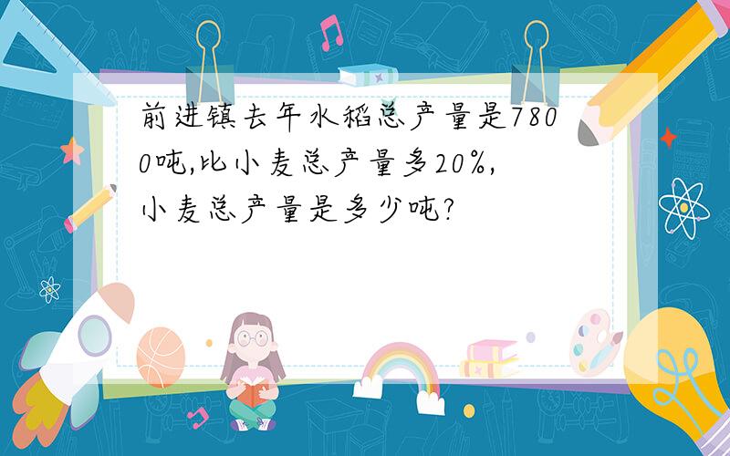 前进镇去年水稻总产量是7800吨,比小麦总产量多20%,小麦总产量是多少吨?