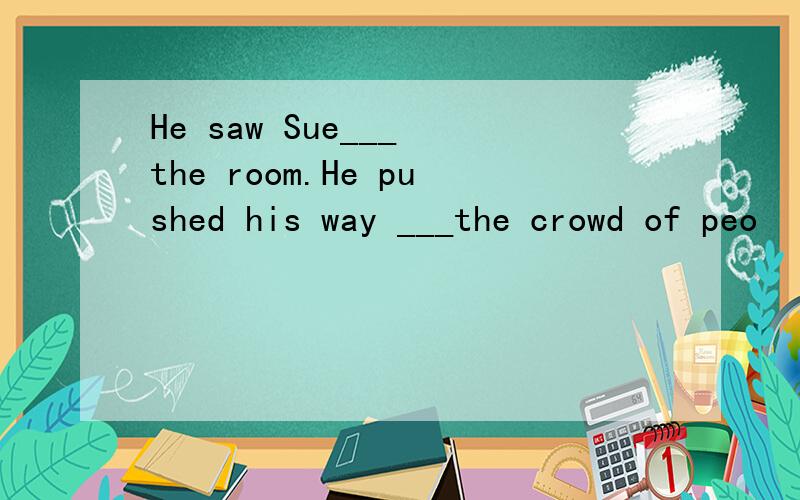 He saw Sue___ the room.He pushed his way ___the crowd of peo