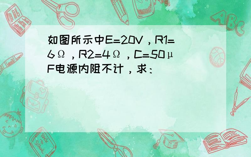 如图所示中E=20V，R1=6Ω，R2=4Ω，C=50μF电源内阻不计，求：