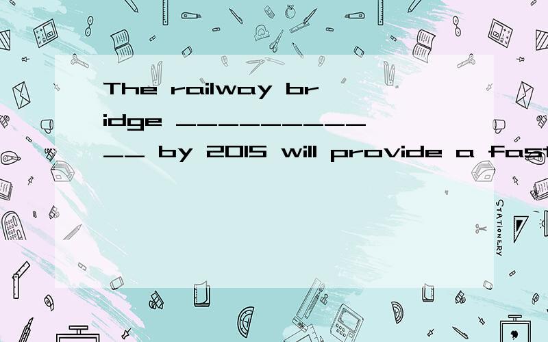 The railway bridge ___________ by 2015 will provide a faster