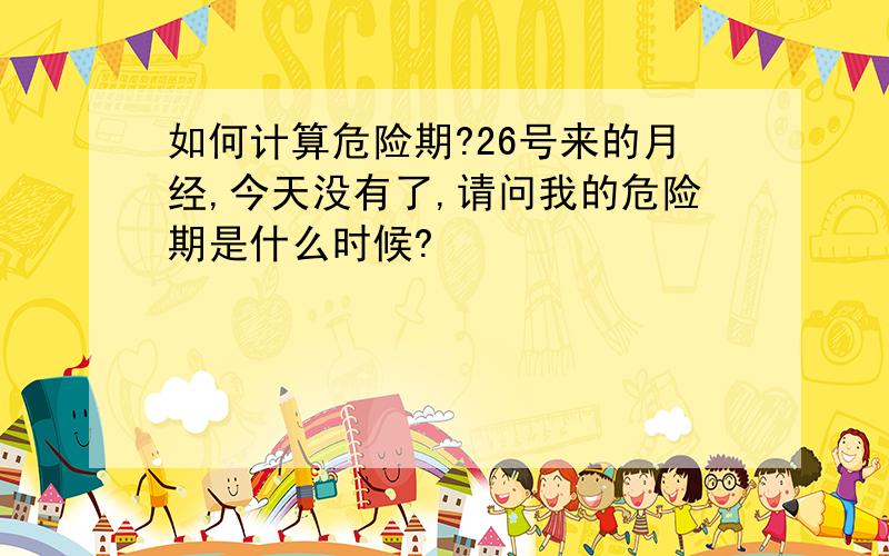 如何计算危险期?26号来的月经,今天没有了,请问我的危险期是什么时候?