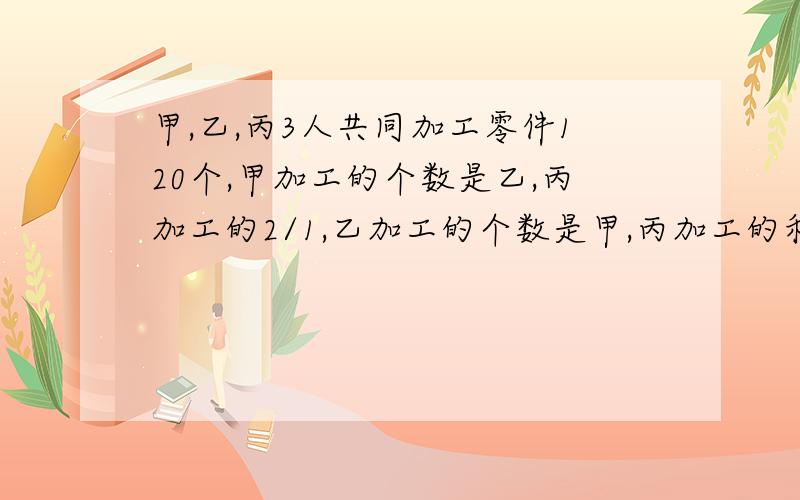 甲,乙,丙3人共同加工零件120个,甲加工的个数是乙,丙加工的2/1,乙加工的个数是甲,丙加工的和的3/1,丙加工的个数