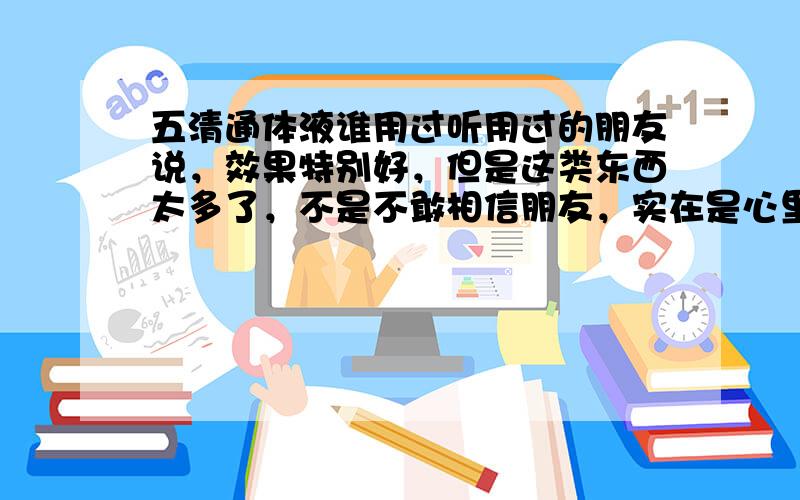 五清通体液谁用过听用过的朋友说，效果特别好，但是这类东西太多了，不是不敢相信朋友，实在是心里没底。我也看他们的网站了，还