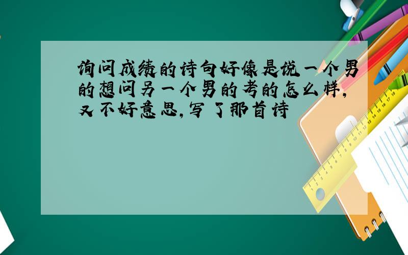 询问成绩的诗句好像是说一个男的想问另一个男的考的怎么样,又不好意思,写了那首诗