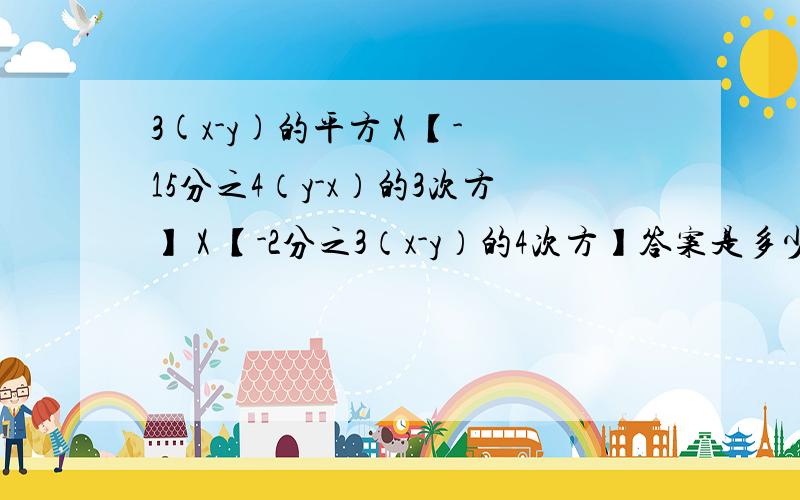 3(x-y)的平方 X 【-15分之4（y-x）的3次方】 X 【-2分之3（x-y）的4次方】答案是多少