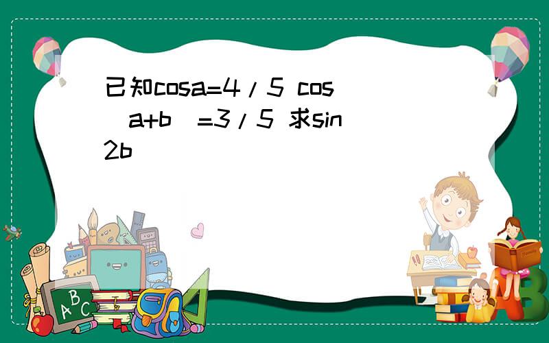 已知cosa=4/5 cos(a+b)=3/5 求sin2b