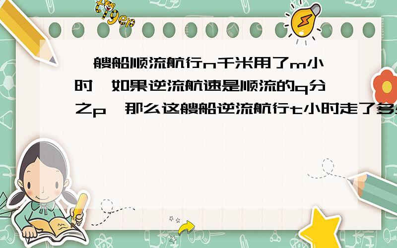一艘船顺流航行n千米用了m小时,如果逆流航速是顺流的q分之p,那么这艘船逆流航行t小时走了多少路程
