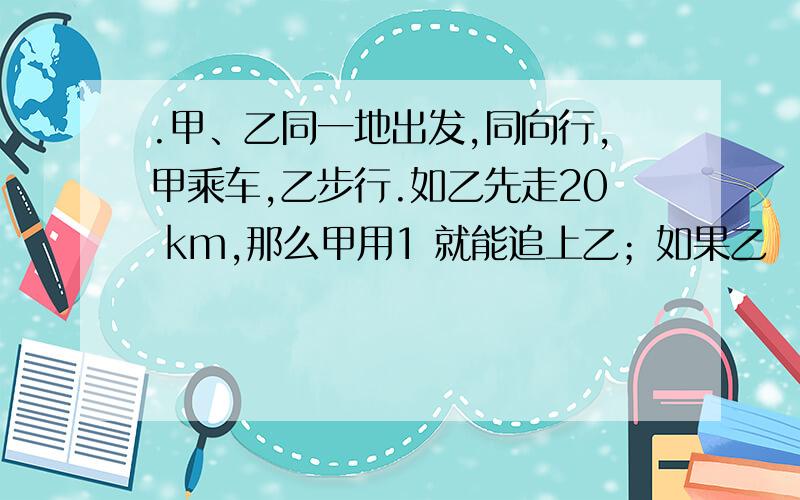 .甲、乙同一地出发,同向行,甲乘车,乙步行.如乙先走20 km,那么甲用1 就能追上乙；如果乙