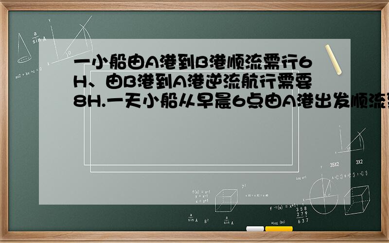 一小船由A港到B港顺流需行6H、由B港到A港逆流航行需要8H.一天小船从早晨6点由A港出发顺流到B港时.发现一