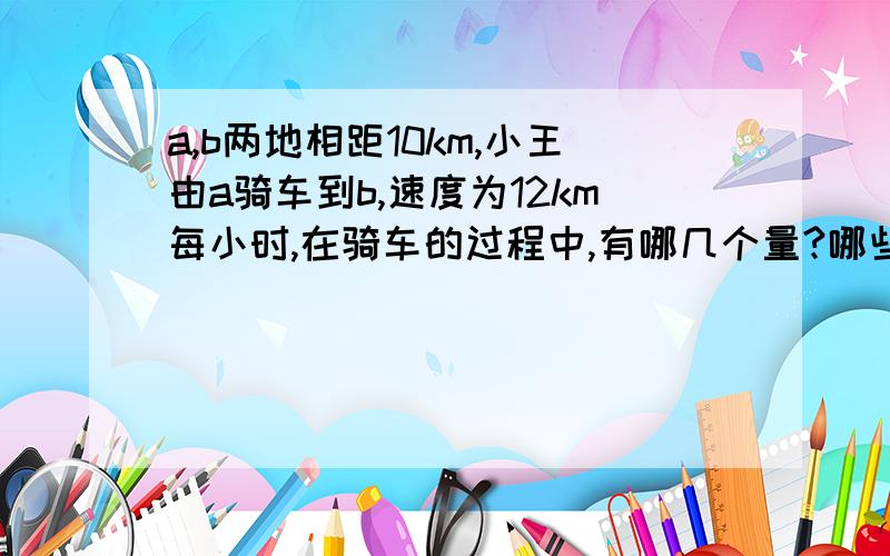 a,b两地相距10km,小王由a骑车到b,速度为12km每小时,在骑车的过程中,有哪几个量?哪些是常量,