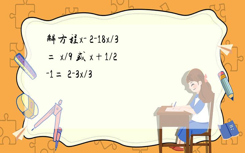 解方程x- 2-18x/3 = x/9 或 x+1/2 -1= 2-3x/3