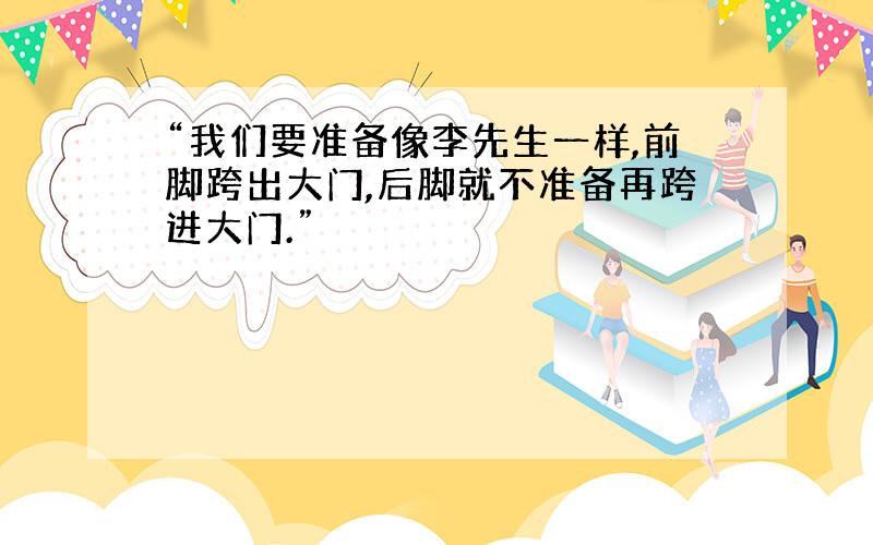 “我们要准备像李先生一样,前脚跨出大门,后脚就不准备再跨进大门.”