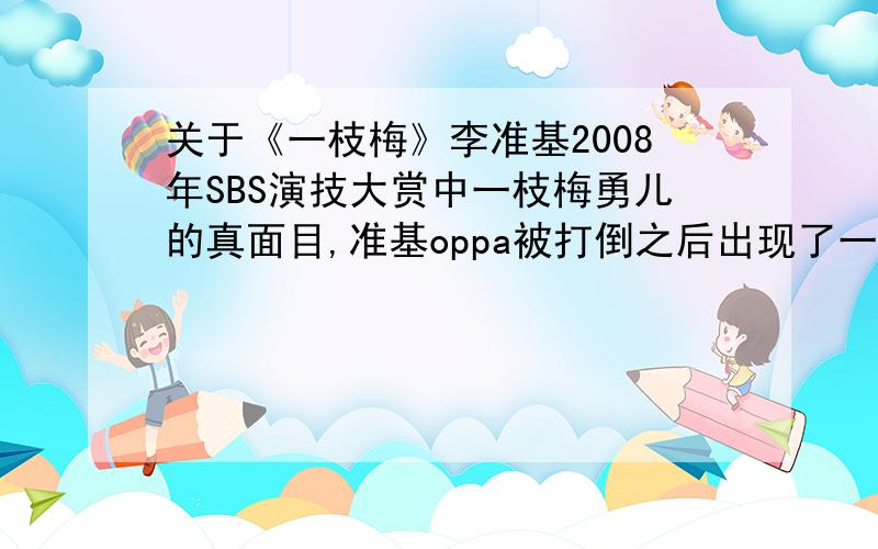 关于《一枝梅》李准基2008年SBS演技大赏中一枝梅勇儿的真面目,准基oppa被打倒之后出现了一段非常感人的歌曲（貌似唱