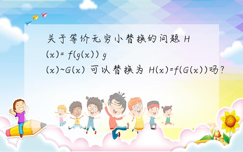 关于等价无穷小替换的问题 H(x)= f(g(x)) g(x)~G(x) 可以替换为 H(x)=f(G(x))吗?