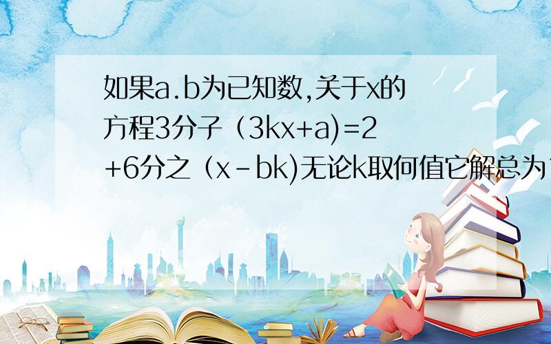 如果a.b为已知数,关于x的方程3分子（3kx+a)=2+6分之（x-bk)无论k取何值它解总为1求a.b这些答案全不一