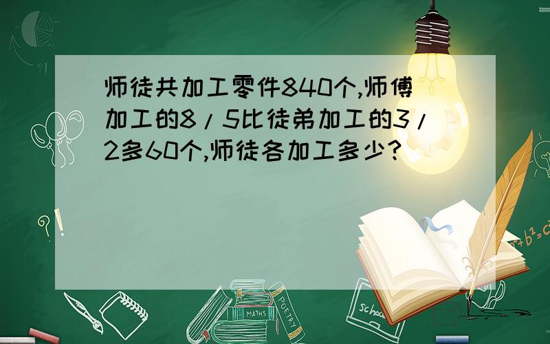 师徒共加工零件840个,师傅加工的8/5比徒弟加工的3/2多60个,师徒各加工多少?