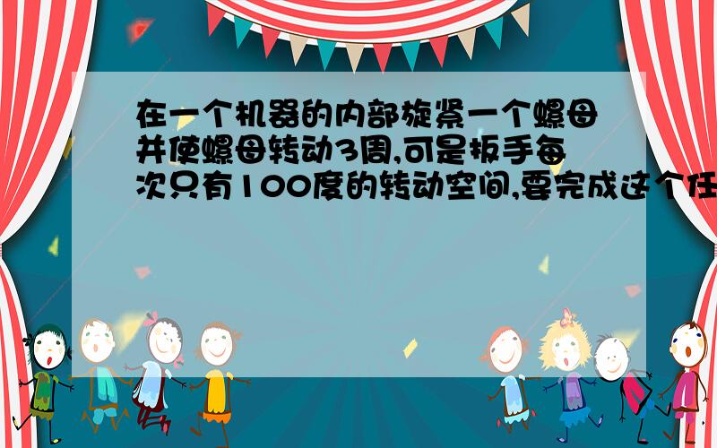 在一个机器的内部旋紧一个螺母并使螺母转动3周,可是扳手每次只有100度的转动空间,要完成这个任务,扳手至少要向螺母套几次