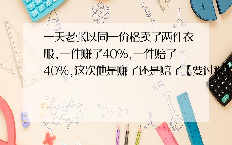 一天老张以同一价格卖了两件衣服,一件赚了40%,一件赔了40%,这次他是赚了还是赔了【要过程】